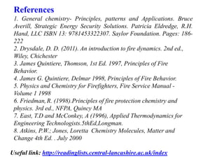 References
1. General chemistry- Principles, patterns and Applications. Bruce
Averill, Strategic Energy Security Solutions. Patricia Eldredge, R.H.
Hand, LLC ISBN 13: 9781453322307. Saylor Foundation. Pages: 186-
222
2. Drysdale, D. D. (2011). An introduction to fire dynamics. 2nd ed.,
Wiley, Chichester
3. James Quintiere, Thomson, 1st Ed. 1997, Principles of Fire
Behavior.
4. James G. Quintiere, Delmar 1998, Principles of Fire Behavior.
5. Physics and Chemistry for Firefighters, Fire Service Manual -
Volume 1 1998
6. Friedman, R. (1998).Principles of fire protection chemistry and
physics. 3rd ed., NFPA, Quincy MA
7. East, T.D and McConkey, A (1996), Applied Thermodynamics for
Engineering Technologists.5thEd,Longman.
8. Atkins, P.W.; Jones, Loretta Chemistry Molecules, Matter and
Change 4th Ed. . July 2000
Useful link: http://readinglists.central-lancashire.ac.uk/index
 