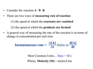 • Consider the reaction A  B
• There are two ways of measuring rate of reaction:
(1) the speed at which the reactants are vanished
(2) the speed at which the products are formed
• A general way of measuring the rate of the reaction is in terms of
change in concentration per unit time
Instantaneous rate =
∆[A]
∆t
limits to
d[A]
dt
Most Common Units… Rate = M/s
Where, Molarity (M) = moles/Liter
 
