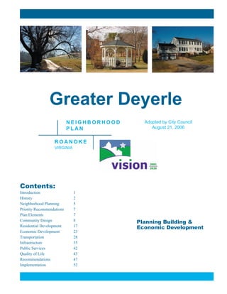 Planning Building &
Economic Development
Greater Deyerle
N E I G H B O R H O O D
P L A N
R O A N O K E
VIRGINIA
Contents:
Introduction 1
History 2
Neighborhood Planning 5
Priority Recommendations 7
Plan Elements 7
Community Design 8
Residential Development 17
Economic Development 23
Transportation 28
Infrastructure 35
Public Services 42
Quality of Life 43
Recommendations 47
Implementation 52
Adopted by City Council
August 21, 2006
 