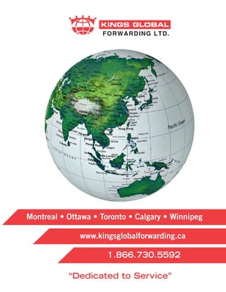 KINGS GLOBAL
                    FORWARDING LTD.




Montreal • Ottawa • Toronto • Calgary • Winnipeg

              www.kingsglobalforwarding.ca

                      1.866.730.5592

           “Dedicated to Service”
 