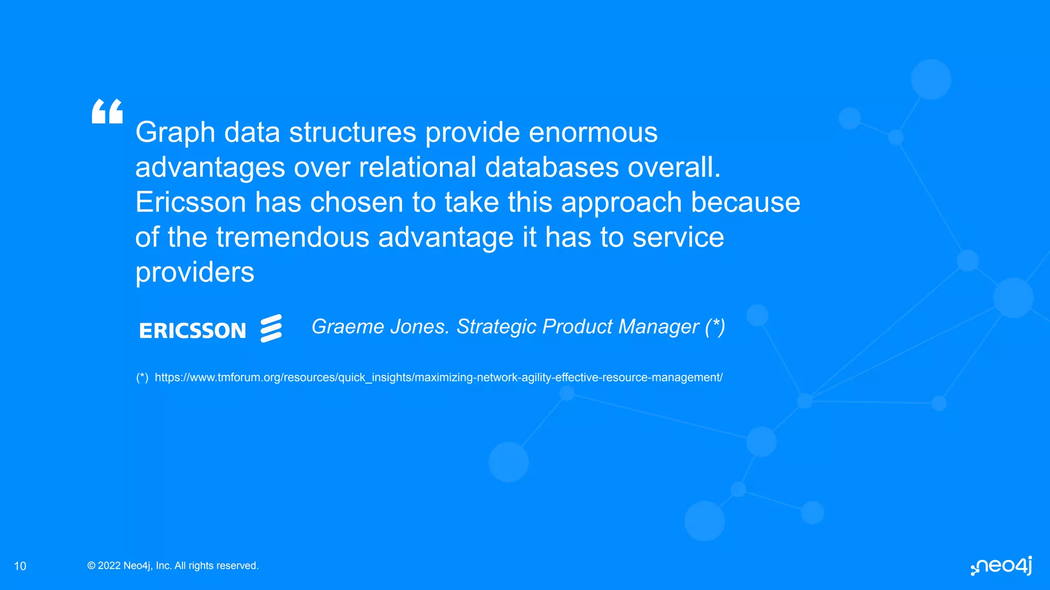 © 2022 Neo4j, Inc. All rights reserved.
© 2022 Neo4j, Inc. All rights reserved.
10
Graph data structures provide enormous
advantages over relational databases overall.
Ericsson has chosen to take this approach because
of the tremendous advantage it has to service
providers
“
Graeme Jones. Strategic Product Manager (*)
(*) https://www.tmforum.org/resources/quick_insights/maximizing-network-agility-effective-resource-management/
 