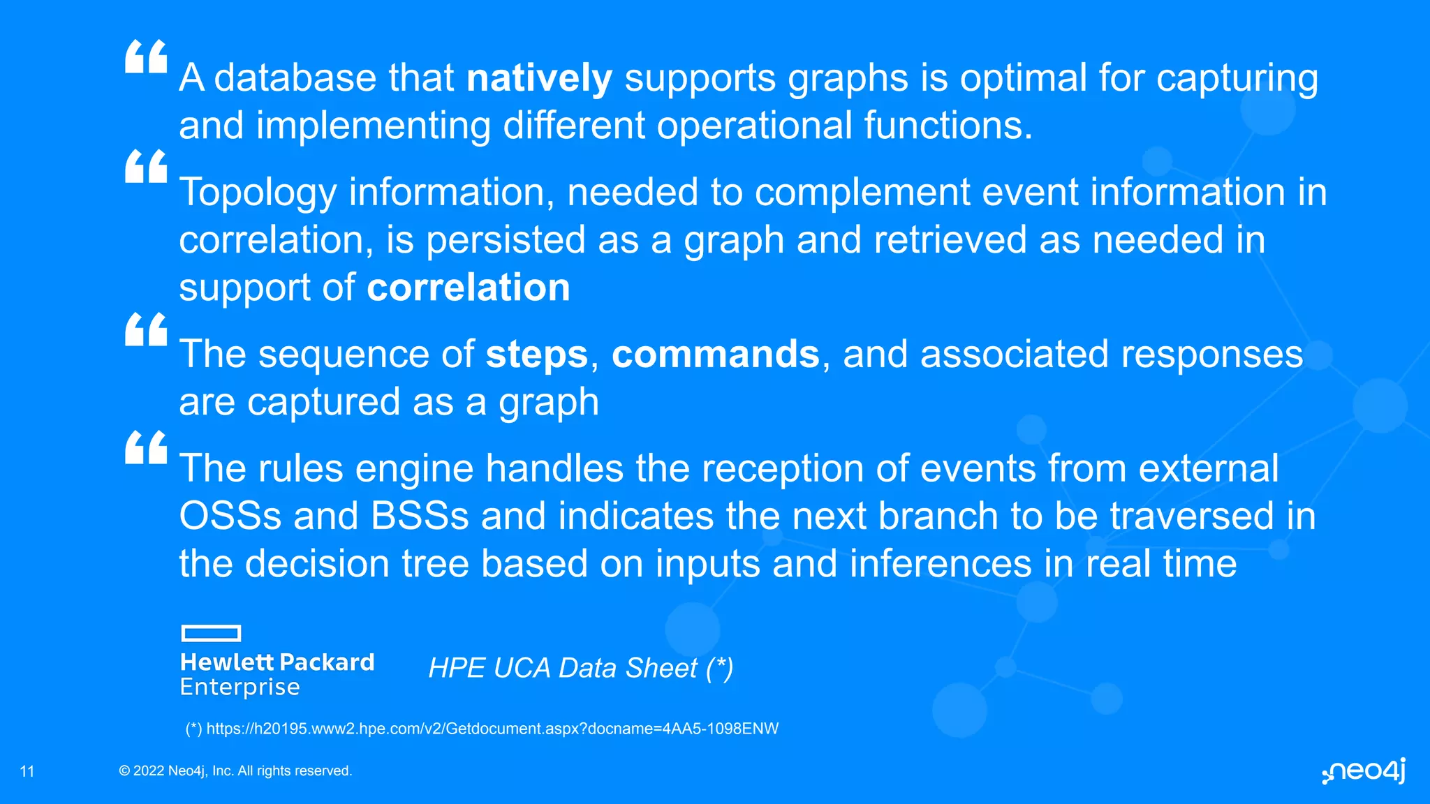 © 2022 Neo4j, Inc. All rights reserved.
© 2022 Neo4j, Inc. All rights reserved.
11
A database that natively supports graphs is optimal for capturing
and implementing different operational functions.
Topology information, needed to complement event information in
correlation, is persisted as a graph and retrieved as needed in
support of correlation
The sequence of steps, commands, and associated responses
are captured as a graph
The rules engine handles the reception of events from external
OSSs and BSSs and indicates the next branch to be traversed in
the decision tree based on inputs and inferences in real time
“
HPE UCA Data Sheet (*)
(*) https://h20195.www2.hpe.com/v2/Getdocument.aspx?docname=4AA5-1098ENW
“
“
“
 