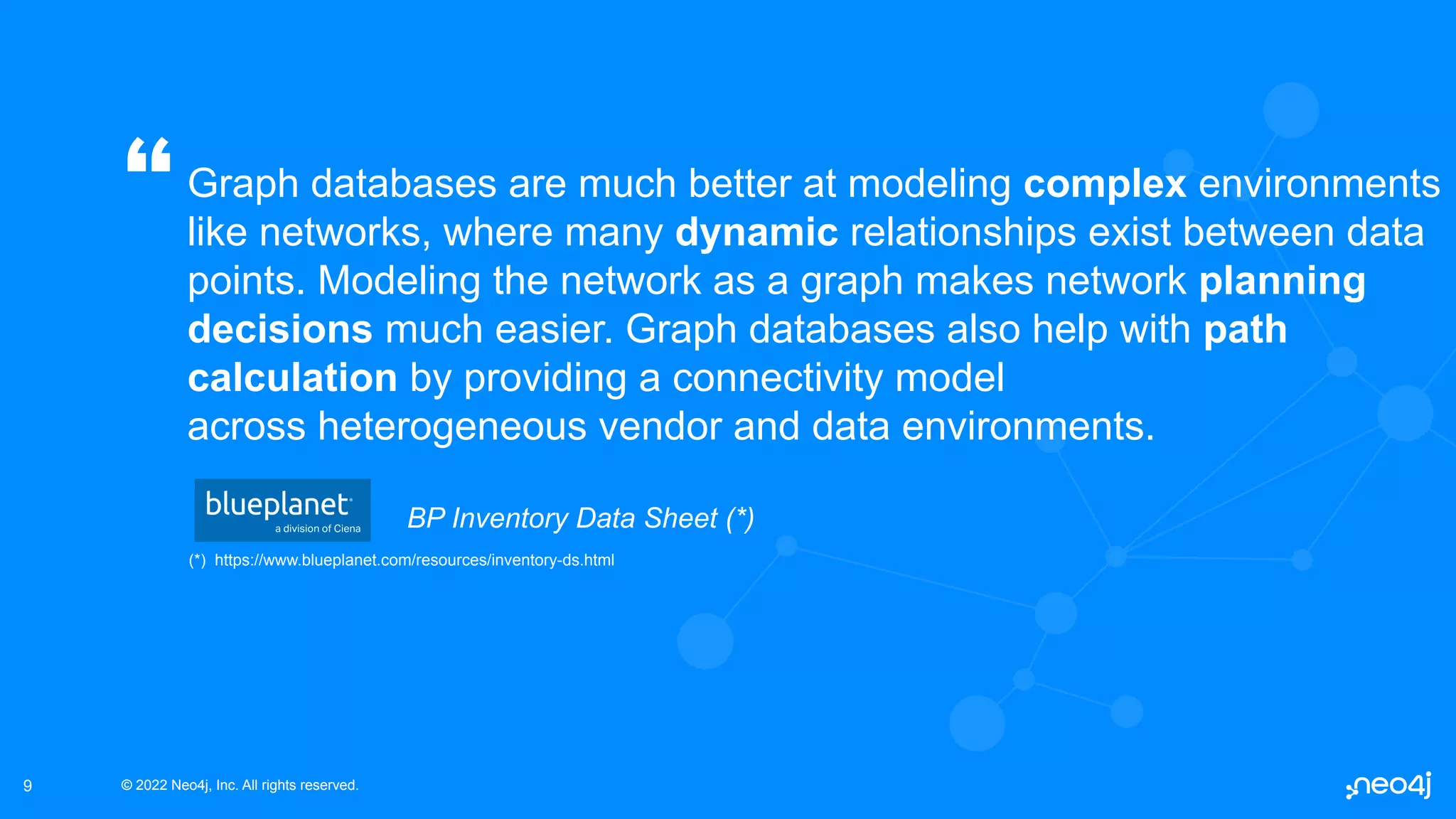 © 2022 Neo4j, Inc. All rights reserved.
© 2022 Neo4j, Inc. All rights reserved.
9
Graph databases are much better at modeling complex environments
like networks, where many dynamic relationships exist between data
points. Modeling the network as a graph makes network planning
decisions much easier. Graph databases also help with path
calculation by providing a connectivity model
across heterogeneous vendor and data environments.
“
BP Inventory Data Sheet (*)
(*) https://www.blueplanet.com/resources/inventory-ds.html
 
