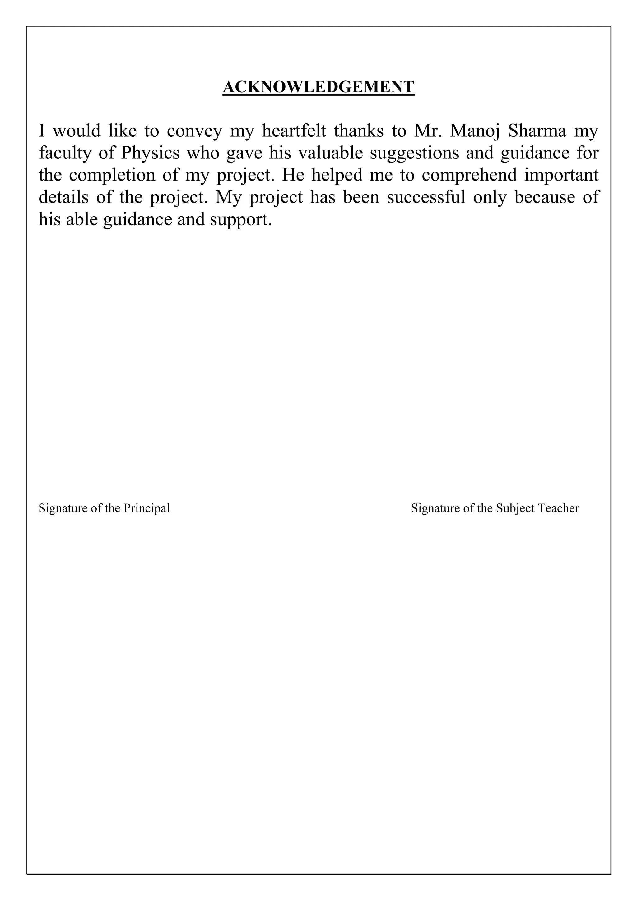 ACKNOWLEDGEMENT
I would like to convey my heartfelt thanks to Mr. Manoj Sharma my
faculty of Physics who gave his valuable suggestions and guidance for
the completion of my project. He helped me to comprehend important
details of the project. My project has been successful only because of
his able guidance and support.
Signature of the Principal Signature of the Subject Teacher
 