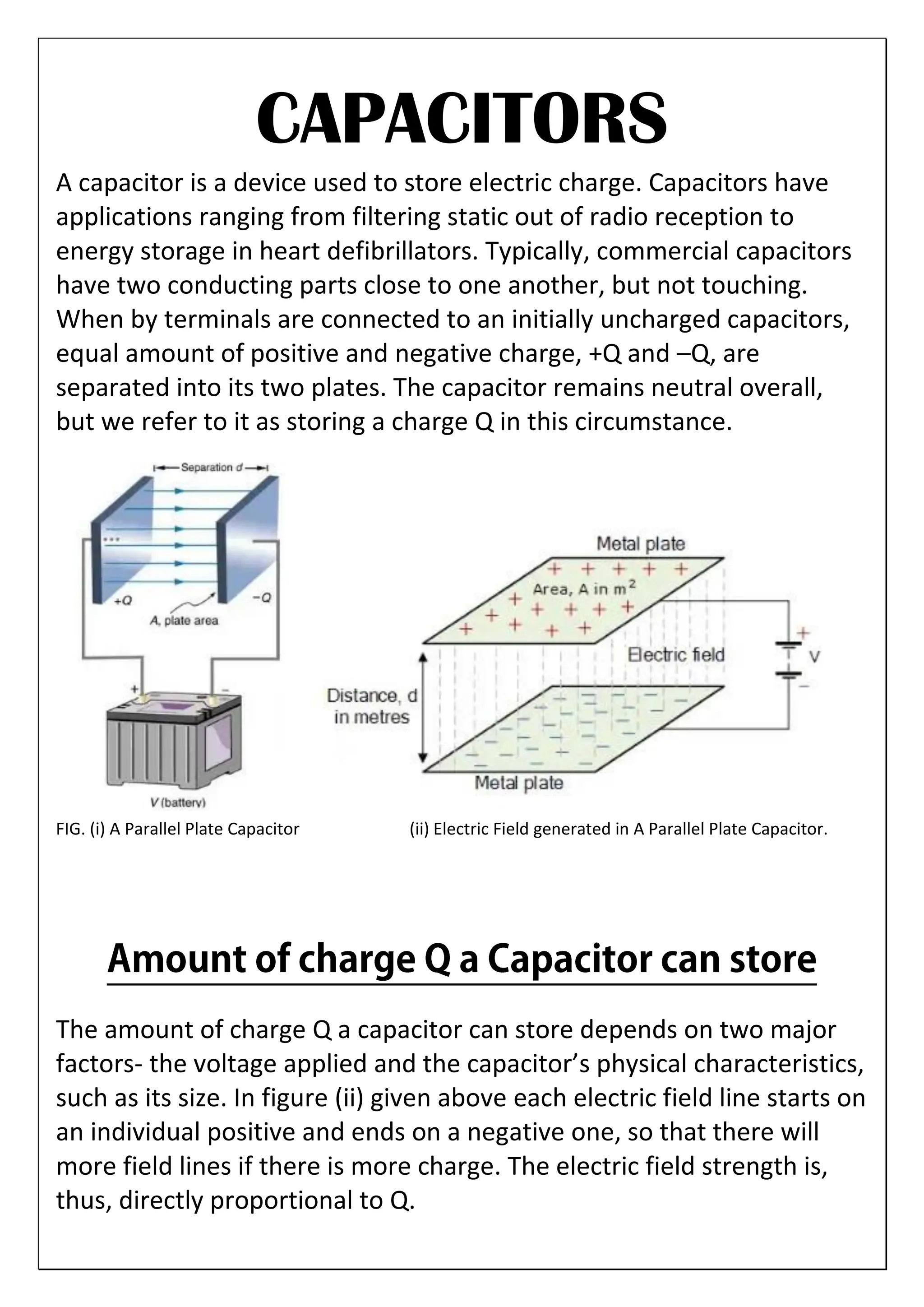 CAPACITORS
A capacitor is a device used to store electric charge. Capacitors have
applications ranging from filtering static out of radio reception to
energy storage in heart defibrillators. Typically, commercial capacitors
have two conducting parts close to one another, but not touching.
When by terminals are connected to an initially uncharged capacitors,
equal amount of positive and negative charge, +Q and –Q, are
separated into its two plates. The capacitor remains neutral overall,
but we refer to it as storing a charge Q in this circumstance.
FIG. (i) A Parallel Plate Capacitor (ii) Electric Field generated in A Parallel Plate Capacitor.
The amount of charge Q a capacitor can store depends on two major
factors- the voltage applied and the capacitor’s physical characteristics,
such as its size. In figure (ii) given above each electric field line starts on
an individual positive and ends on a negative one, so that there will
more field lines if there is more charge. The electric field strength is,
thus, directly proportional to Q.
 