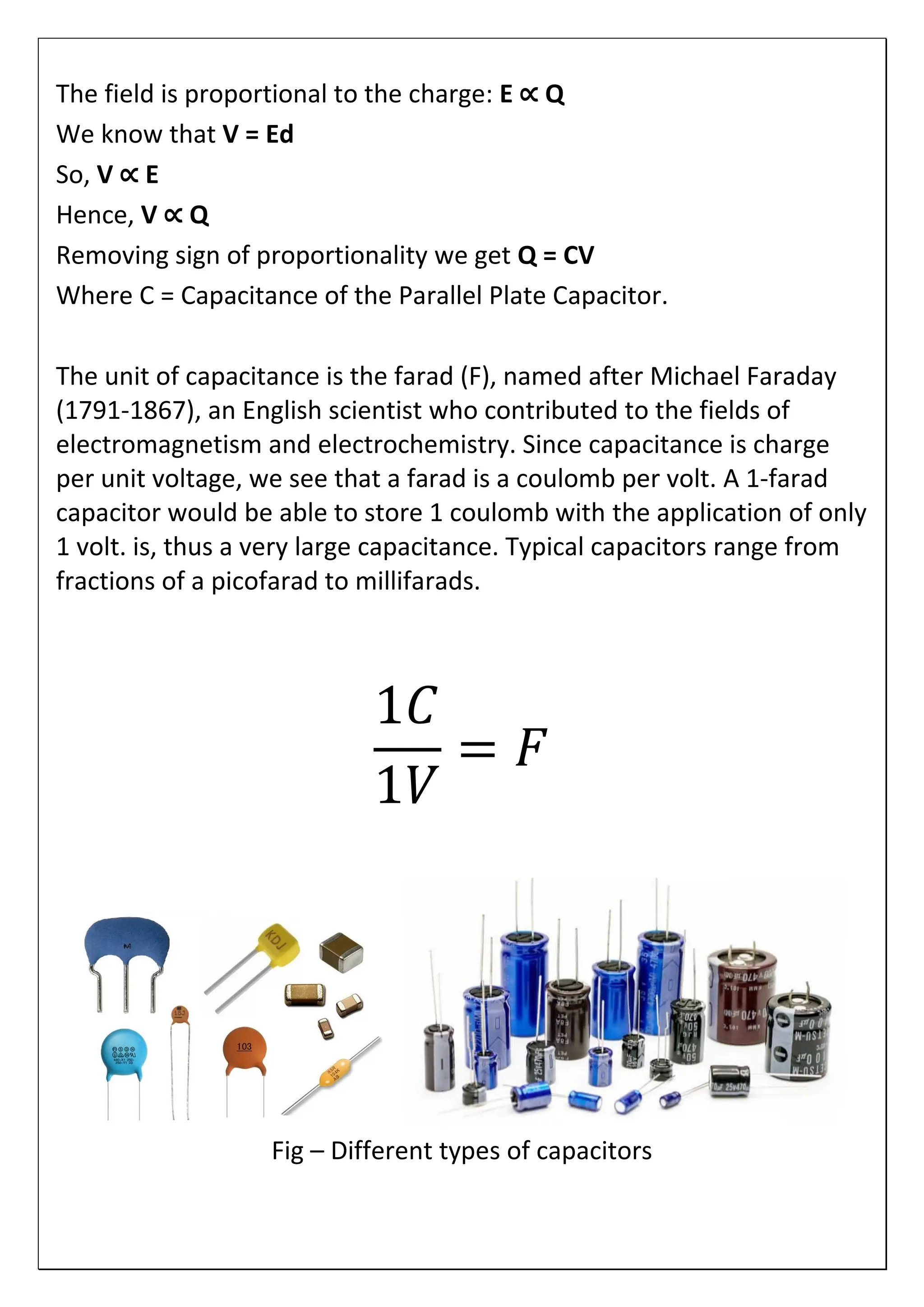 The field is proportional to the charge: E ∝ Q
We know that V = Ed
So, V ∝ E
Hence, V ∝ Q
Removing sign of proportionality we get Q = CV
Where C = Capacitance of the Parallel Plate Capacitor.
The unit of capacitance is the farad (F), named after Michael Faraday
(1791-1867), an English scientist who contributed to the fields of
electromagnetism and electrochemistry. Since capacitance is charge
per unit voltage, we see that a farad is a coulomb per volt. A 1-farad
capacitor would be able to store 1 coulomb with the application of only
1 volt. is, thus a very large capacitance. Typical capacitors range from
fractions of a picofarad to millifarads.
1𝐶
1𝑉
= 𝐹
Fig – Different types of capacitors
 