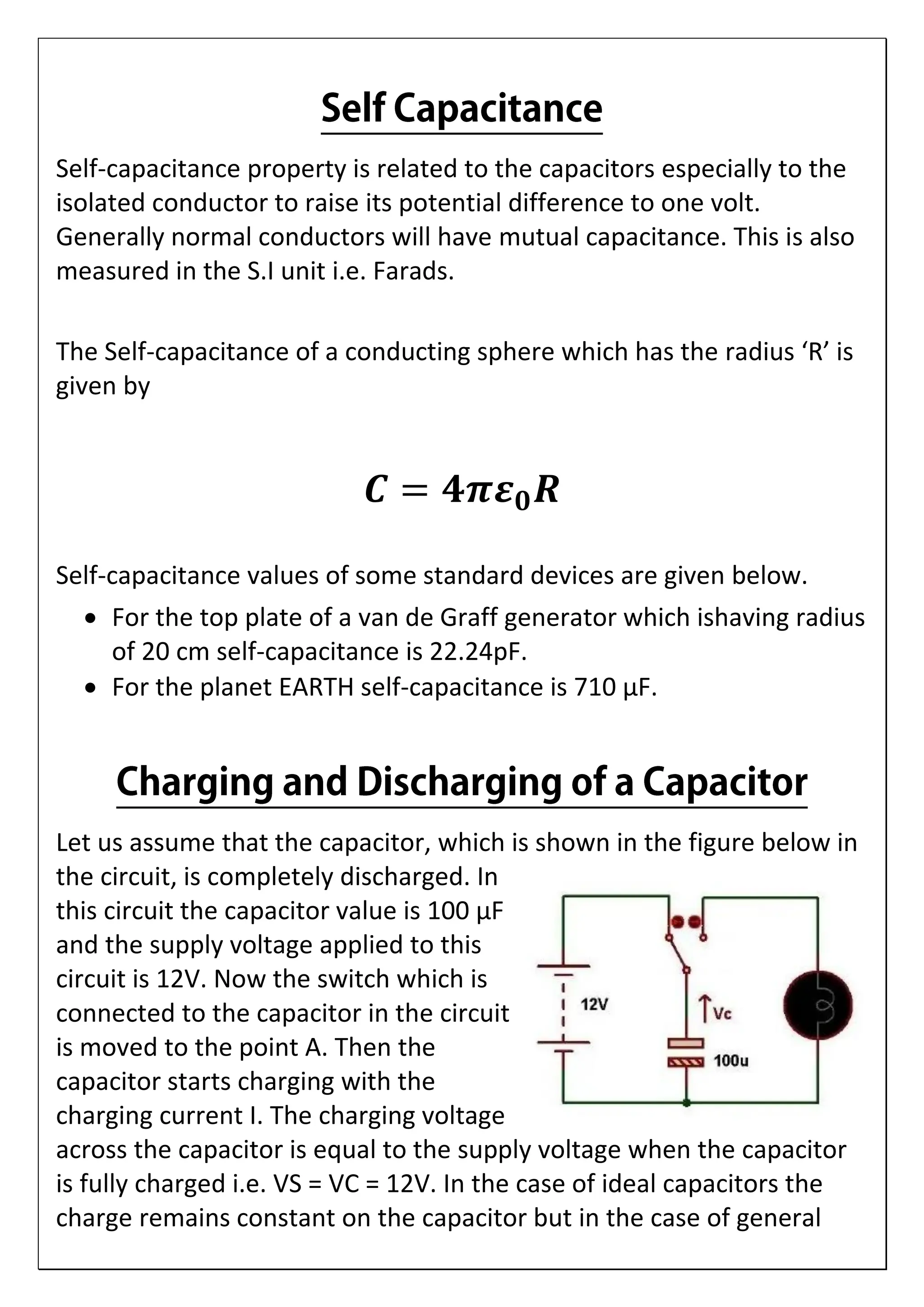 Self-capacitance property is related to the capacitors especially to the
isolated conductor to raise its potential difference to one volt.
Generally normal conductors will have mutual capacitance. This is also
measured in the S.I unit i.e. Farads.
The Self-capacitance of a conducting sphere which has the radius ‘R’ is
given by
𝑪 = 𝟒𝝅𝜺𝟎𝑹
Self-capacitance values of some standard devices are given below.
 For the top plate of a van de Graff generator which ishaving radius
of 20 cm self-capacitance is 22.24pF.
 For the planet EARTH self-capacitance is 710 µF.
Let us assume that the capacitor, which is shown in the figure below in
the circuit, is completely discharged. In
this circuit the capacitor value is 100 µF
and the supply voltage applied to this
circuit is 12V. Now the switch which is
connected to the capacitor in the circuit
is moved to the point A. Then the
capacitor starts charging with the
charging current I. The charging voltage
across the capacitor is equal to the supply voltage when the capacitor
is fully charged i.e. VS = VC = 12V. In the case of ideal capacitors the
charge remains constant on the capacitor but in the case of general
 
