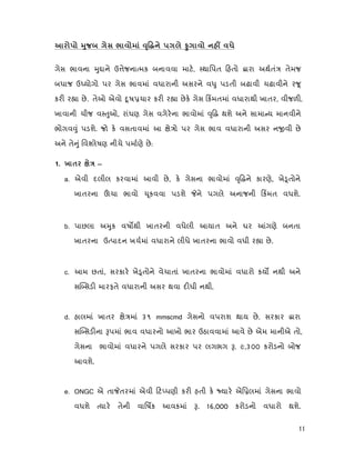 11
яº
ગેસ ભાવના ુ ાને ઉ ેજના મક બનાવવા માટ, થાિપત હતો ારા અથતં તેમજ
બધાજ ઉ યોગો પર ગેસ ભાવમાં વધારાની અસરને વ ુ પડતી બઢાવી ચઢાવીને ર ૂ
કર ર ા છે. તેઓ એવો ૂષ ચાર કર ર ા છેક ગેસ કમતમાં વધારાથી ખાતર, વીજળ ,
ખાવાની ચીજ વ ુઓ, રાંધણ ગેસ વગેરના ભાવોમાં ૃ થશે અને સામા ય માનવીને
ભોગવ ું પડશે. જો ક વસતાવમાં આ ે ો પર ગેસ ભાવ વધારાની અસર ન વી છે
અને તે ું િવ લેષણ નીચે પમાણે છે:
1. х —
a. એવી દલીલ કરવામાં આવી છે, ક ગેસના ભાવોમાં ૃ ને કારણે, ખે ૂતોને
ખાતરના ચા ભાવો ૂકવવા પડશે ને પગલે અનાજની કમત વધશે.
b. પાછલા અ ુક વષ થી ખાતરની વધેલી આયાત અને ઘર ગણે બનતા
ખાતરના ઉ પાદન ખચમાં વધારાને લીધે ખાતરના ભાવો વધી ર ા છે.
c. આમ છતાં, સરકાર ખે ૂતોને વેચાતાં ખાતરના ભાવોમાં વધારો કય નથી અને
સ સડ મારફતે વધારાની અસર થવા દ ધી નથી.
d. હાલમાં ખાતર ે માં ૩૧ mmscmd ગેસનો વપરાશ થાય છે. સરકાર ારા
સ સડ ના પમાં ભાવ વધારનો આખો ભાર ઉઠાવવામાં આવે છે એમ માનીએ તો,
ગેસના ભાવોમાં વધારને પગલે સરકાર પર લગભગ . ૯,૩૦૦ કરોડનો બોજ
આવશે.
e. ONGC એ તા તરમાં એવી ટ પણી કર હતી ક યાર એિ લમાં ગેસના ભાવો
વધશે યાર તેની વાિષક આવકમાં . 16,000 કરોડનો વધારો થશે.
 