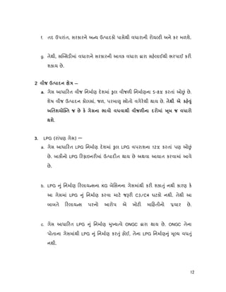 12
f. તદ ઉપરાંત, સરકારને અ ય ઉ પાદકો પાસેથી વધારાની રોય ટ અને કર મળશે.
g. તેથી, સ સડ માં વધારાને સરકારની આવક વધારા ારા સહલાઈથી ભરપાઈ કર
શકાય છે.
я Ú —
a. ગેસ આધા રત વીજ િનમાણ દશમાં ુલ વીજળ િનમાણના 5-8% કરતાં ઓ ં છે.
શેષ વીજ ઉ પાદન કોલસાં, જળ, પરમા ુ ોતો વગેરથી થાય છે. к
ш я к я Ú º я
ш.
LPG (રાંધણ ગેસ) —
a. ગેસ આધા રત LPG િનમાણ દશમાં ુલ LPG વપરાશના 12% કરતાં પણ ઓ ં
છે. બાક નો LPG રફાઇનર માં ઉ પાદ ત થાય છે અથવા આયાત કરવામાં આવે
છે.
b. LPG ું િનમાણ રલાય સના KG બેિસનના ગેસમાંથી કર શકા ું નથી કારણ ક
આ ગેસમાં LPG ું િનમાણ કરવા માટ જ ર C3/C4 ઘટકો નથી. તેથી આ
બાબતે રલાય સ પરનો આરોપ એ ખોટ મા હતીનો ચાર છે.
c. ગેસ આધા રત LPG ું િનમાણ ુ ય વે ONGC ારા થાય છે. ONGC તેના
પોતાના ગેસમાંથી LPG ું િનમાણ કર ું હોઈ, તેના LPG િનમાણ ું ૂ ય વધ ું
નથી.
 