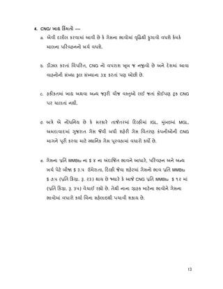 13
4. CNG/ х к –—
a. એવી દલીલ કરવામાં આવી છે ક ગેસના ભાવોમાં ૃ થી ગાવો વધશે કમક
માલના પ રવહનનો ખચ વધશે.
b. ડ ઝલ કરતાં િવપ રત, CNG નો વપરાશ ૂબ જ ન વો છે અને દશમાં આવા
વાહનોની સં યા ુલ સં યાના 3% કરતાં પણ ઓછ છે.
c. હક કતમાં ખા અથવા અ ય જ ર ચીજ વ ુઓ લઈ જતાં કોઈપણ ક CNG
પર ચાલતાં નથી.
d. અ ે એ ન ધિનય છે ક સરકાર તા તરમાં દ હ માં IGL, ુંબઇમાં MGL,
અમદાવાદમાં ુજરાત ગેસ વી બધી શહર ગેસ િવતરણ કંપનીઓની CNG
માગને ૂર કરવા માટ થાિનક ગેસ ૂરવઠામાં વધારો કય છે.
e. ગેસના િત MMBtu ના $ ૪ ના દા જત ભાવને આધાર, પ રવહન અને અ ય
ખચ પેટ બી $ ૩.૫ ઉમેરાતા, દ હ વા શહરમાં ગેસનો ભાવ િત MMBtu
$ ૭.૫ ( િત ક ા. . ૨૩) થાય છે યાર ક આ CNG િત MMBtu $ ૧૨ માં
( િત ક ા. . ૩૫) વેચાઈ ર ો છે. તેથી નાના ાહક માટના ભાવોને ગેસના
ભાવોમાં વધારો કયા િવના સહલાઇથી પચાવી શકાય છે.
 