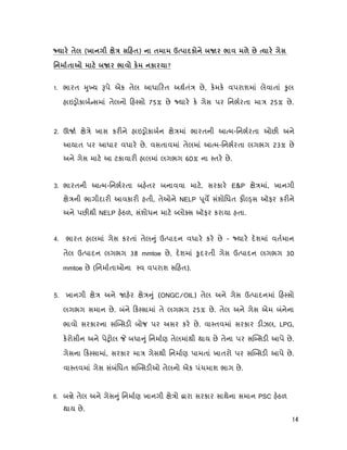 14
(х ) Úк º
º к к ?
1. ભારત ુ ય પે એક તેલ આધા રત અથતં છે, કમક વપરાશમાં લેવાતાં ુલ
હાઇ ોકાબ સમાં તેલનો હ સો 75% છે યાર ક ગેસ પર િનભરતા મા 25% છે.
2. ઊ ે ે ખાસ કર ને હાઇ ોકાબન ે માં ભારતની આ મ-િનભરતા ઓછ અને
આયાત પર આધાર વધાર છે. વસતાવમાં તેલમાં આ મ-િનભરતા લગભગ 23% છે
અને ગેસ માટ આ ટકાવાર હાલમાં લગભગ 60% ના તર છે.
3. ભારતની આ મ-િનભરતા બહતર બનાવવા માટ, સરકાર E&P ે માં, ખાનગી
ે ની ભાગીદાર આવકાર હતી, તેઓને NELP ૂવ સંશોિધત ફ સ ઑફર કર ને
અને પછ થી NELP હઠળ, સંશોધન માટ લો સ ઑફર કરાયા હતા.
4. ભારત હાલમાં ગેસ કરતાં તેલ ું ઉ પાદન વધાર કર છે - યાર દશમાં વતમાન
તેલ ઉ પાદન લગભગ 38 mmtoe છે, દશમાં ુદરતી ગેસ ઉ પાદન લગભગ 30
mmtoe છે (િનમાતાઓના વ વપરાશ સ હત).
5. ખાનગી ે અને હર ે ું (ONGC/OIL) તેલ અને ગેસ ઉ પાદનમાં હ સો
લગભગ સમાન છે. બંને ક સામાં તે લગભગ 25% છે. તેલ અને ગેસ એમ બંનેના
ભાવો સરકારના સ સડ બોજ પર અસર કર છે. વા તવમાં સરકાર ડ ઝલ, LPG,
કરોસીન અને પે ોલ બધા ું િનમાણ તેલમાંથી થાય છે તેના પર સ સડ આપે છે.
ગેસના ક સામાં, સરકાર મા ગેસથી િનમાણ પામતાં ખાતરો પર સ સડ આપે છે.
વા તવમાં ગેસ સંબંિધત સ સડ ઓ તેલનો એક પંચમાશ ભાગ છે.
6. બ ે તેલ અને ગેસ ું િનમાણ ખાનગી ે ો ારા સરકાર સાથેના સમાન PSC હઠળ
થાય છે.
 