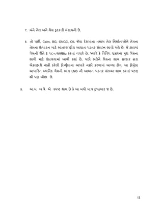 15
7. બંને તેલ અને ગેસ ુદરતી સંસાધનો છે.
8. તો પછ , Cairn, BG, ONGC, OIL વા દશમાંના તમામ તેલ િનમાતાઓને તેમના
તેલના ઉ પાદન માટ તરરા ય આયાત પડતર સંલ ન ભાવો મળે છે, હાલમાં
ગેસની ર તે $ ૧૮+/MMBtu કરતાં વધાર છે. યાર ક િવિવધ કારના ુ ા ગેસના
ભાવો માટ ઉઠાવવામાં આવી ર ાં છે, પછ ભલેને ગેસના ભાવ સરકાર ારા
એકલહાથે ન કરલી ફો ુલાના આધાર ન કરવામાં આ યા હોય. આ ફો ુલા
આધા રત થાિનક ગેસનો ભાવ LNG ની આયાત પડતર સંલ ન ભાવ કરતાં ૫૦%
થી પણ ઓછા છે.
9. આ મ અ ે એ પ ટ થાય છે ક આ બધો મા ુ ચાર જ છે.
 