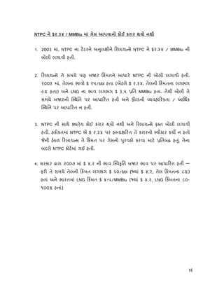 16
NTPC $2.34 / MMBtu к к
1. 2003 માં, NTPC ના ટડરને અ ુલ ીને રલાય સે NTPC ને $૨.૩૪ / MMBtu ની
બોલી લગાવી હતી.
2. રલાય સે તે સમયે પણ બ ર કમતને આધાર NTPC ની બોલી લગાવી હતી.
૨૦૦૩ માં, તેલના ભાવો $ ૨૫/bbl હતા (એટલે $ ૨.૩૪, તેલની કમતના લગભગ
૯% હતા) અને LNG ના ભાવ લગભગ $ ૩.૫ િત MMBtu હતા. તેથી બોલી તે
સમયે બ રની થિત પર આધા રત હતી અને ફ ડની યવહા રકતા / આિથક
થિત પર આધા રત ન હતી.
3. NTPC ની સાથે ારય કોઈ કરાર થયો નથી અને રલાય સે ફ ત બોલી લગાવી
હતી. હક કતમાં NTPC એ $ ૨.૩૪ પર હ તા રત તે કરારનો વીકાર કય ન હતો
ની હઠળ રલાય સ તે કમત પર ગેસનો ુરવઠો કરવા માટ િતબ હ ું, તેના
બદલે NTPC કોટમાં ગઈ હતી.
4. સરકાર ારા ૨૦૦૭ માં $ ૪.૨ ની ભાવ વ ૃિત બ ર ભાવ પર આધા રત હતી —
ફર તે સમયે તેલની કમત લગભગ $ ૬૦/bbl ( યાં $ ૪.૨, તેલ કમતના ૮%)
હતાં અને ભારતમાં LNG કમત $ ૪-૫/MMBtu ( યાં $ ૪.૨, LNG કમતના ૮૦-
૧૦૦% હતાં)
 