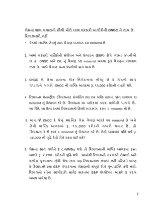 2
ગેસનાં ભાવ વધારાનો સૌથી મોટો લાભ સરકાર માલીક ની ONGC ને થાય છે
રલાય સને નહ
1. દશમાં થાિનક ગેસ ું હાલ વેચાણ લગભગ ૮0 mmscmd છે.
2. આમાં સરકાર મા લક ની સંશોધન અને ઉ પાદન (E&P) ે ે ય ત કંપનીઓ
દા.ત. ONGC અને OIL ું વેચાણ ૬0 mmscmd અથવા ૂલ વેચણના લગભગ
75% છે. બાક વેચાણ અ ય કંપનીઓ ારા થાય છે.
3. ONGC એ તે ના હા લ ના એ ક િન વે દ ન માં ન ું છે ક ગે સ નો ભા વ
વ ધા રા ને પ ગ લે ONGC ની વાિષક આવકમાં . ૧૬,000 કરોડનો વધારો થશે.
4. રલાય સ ઇ ડ ઝ ( રલાય સ) સંચા લત KG D6 લોક હાલમાં ફ ત લગભગ 13
mmscmd ું ઉ પાદન કર છે. રલાય સ આ લોકમાં ૬0% મા લ ક ધ રા વે છે .
આ ર તે, આ ઉ પાદનમાં રલાય સનો હ સો લગભગ ફ ત ૮ mmscmd નો છે.
5. આમ, જો ONGC ક ું થા િન ક ગે સ વેચાણ આશર ૫૫ mmscmd છે અને
તેની વાિષક આવક માં . ૧૬,000 કરોડનો વધારો થનાર છે , તો
રલાય સ ક ફ ત ૮ mmscmd ું ઉ પાદન કર છે, તેની આવકમાં િત વષ .
૫૪,૦૦૦ ની ૃ કવી ર તે શકય થઈ શક?
6. ગેસના ભાવ વધીને $ ૮/MMBtu થશે તો રલાય સની વાિષક આવકમાં ફ ત
આશર . ૨,૪૦૦ કરોડની ૃ થશે. આમાંથી રલાય સે સરકારને રૉય ટ અને
કરવેરા ુકવવના રહશે. શેષ રકમ પણ રલાય સના નફામાં નહ પ રણમે કારણ
ક રલાય સે હ E&P વેપારમાંના રોકાણની સં ૂણ ર તે ુન: ા ત કર નથી.
રલાય સે (તેના ભાગીદારો સાથે) ભારતમાં E&P ઉ યોગમાં આશર $ ૧૨.૫
અબજ ખચયા છે.
 