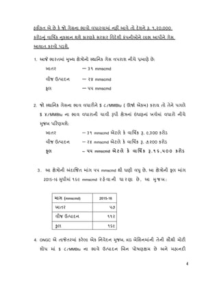 4
હક કત એ છે ક જો ગેસના ભાવો વધારવામાં નહ આવે તો દશને . ૧,૨૦,૦૦૦
કરોડ ું વાિષક ુકસાન થશે કારણક સરકાર િવદશી કંપનીઓને લાભ આપીને ગેસ
આયાત કરવો પ શે.
1. આ ભારતમાં ુ ય ે ોનો થાિનક ગેસ વપરાશ નીચે માણે છે:
ખાતર — ૩૧ mmscmd
વીજ ઉ પાદન — ૨૪ mmscmd
ૂલ — ૫૫ mmscmd
2. જો થાિનક ગેસના ભાવ વધાર ને $ ૮/MMBtu ( ઊ એકમ) કરાય તો તેને પગલે
$ ૪/MMBtu ના ભાવ વધારાની ચાવી પી ે નાં ધણનાં ખચમાં વધારો નીચે
ુજબ પ રણમશે:
ખાતર — ૩૧ mmscmd એટલે ક વાિષક . ૯,૩૦૦ કરોડ
વીજ ઉ પાદન — ૨૪ mmscmd એટલે ક વાિષક . ૭,૨૦૦ કરોડ
— 55 mmscmd к к . 1 6 , 5 0 0 к Ú
3 . આ ે ોની દા જત માંગ ૫૫ mmscmd થી ઘણી વ ુ છે. આ ે ોની ૂલ માંગ
2015-16 ુધીમાં ૧૬૯ mmscmd ર હ વા ની ધા ર ણા છે , આ ુ જ બ :
(mmscmd) -
ખાતર ૫૭
વીજ ઉ પાદન ૧૧૨
ુલ ૧૬૯
4. ONGC એ તા તરમાં કરલા એક િનવેદન ુજબ, KG બેિસનમાંની તેની સૌથી મોટ
શોધ માં $ ૮/MMBtu ના ભાવે ઉ પાદન બન પોષણ મ છે અને મહાનદ
 