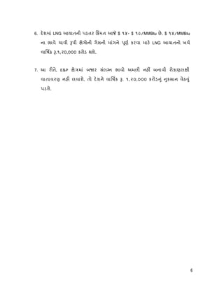 6
6. દશમાં LNG આયાતની પડતર કમત આ $ ૧૪- $ ૧૯/MMBtu છે. $ ૧૪/MMBtu
ના ભાવે ચાવી પી ે ોની ગેસની માંગને ૂણ કરવા માટ LNG આયાતનો ખચ
વાિષક .૧,૨૦,૦૦૦ કરોડ થશે.
7. આ ર તે, E&P ે માં બ ર સંલ ન ભાવો અમલી નહ બનાવી રોકાણલ ી
વાતાવરણ નહ લવાશે, તો દશને વાિષક . ૧,૨૦,૦૦૦ કરોડ ું ુકસાન વેઠ ું
પડશે.
 