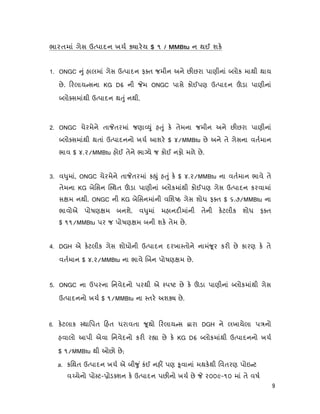 9
ભારતમાં ગેસ ઉ પાદન ખચ ારય $ ૧ / MMBtu ન થઈ શક
1. ONGC ું હાલમાં ગેસ ઉ પાદન ફ ત જમીન અને છ છરા પાણીનાં લોક માથી થાય
છે. રલાય સના KG D6 ની મ ONGC પાસે કોઈપણ ઉ પાદન ડા પાણીનાં
લો સમાંથી ઉ પાદન થ ું નથી.
2. ONGC ચેરમેને તા તરમાં જણા ું હ ું ક તેમના જમીન અને છ છરા પાણીનાં
લો સમાંથી થતાં ઉ પાદનનો ખચ આશર $ ૪/MMBtu છે અને તે ગેસના વતમાન
ભાવ $ ૪.૨/MMBtu હોઈ તેને ભા યે જ કોઈ નફો મળે છે.
3. વ ુમાં, ONGC ચેરમેને તા તરમાં ક ું હ ું ક $ ૪.૨/MMBtu ના વતમાન ભાવે તે
તેમના KG બેિસન થત ડા પાણીનાં લોકમાંથી કોઈપણ ગેસ ઉ પાદન કરવામાં
સ મ નથી. ONGC ની KG બેિસનમાંની વિશ ઠ ગેસ શોધ ફ ત $ ૬.૭/MMBtu ના
ભાવોએ પોષણ મ બનશે. વ ુમાં મહાનદ માંની તેની કટલીક શોધ ફ ત
$ ૧૧/MMBtu પર જ પોષણ મ બની શક તેમ છે.
4. DGH એ કટલીક ગેસ શોધોની ઉ પાદન દરખા તોને નામં ૂર કર છે કારણ ક તે
વતમાન $ ૪.૨/MMBtu ના ભાવે બન પોષણ મ છે.
5. ONGC ના ઉપરના િનવેદનો પરથી એ પ ટ છે ક ડા પાણીનાં લોકમાંથી ગેસ
ઉ પાદનનો ખચ $ ૧/MMBtu ના તર અશ છે.
6. કટલાક થાિપત હત ધરાવતા ૂથો રલાય સ ારા DGH ને લખાયેલા પ નો
હવાલો આપી એવા િનવેદનો કર ર ા છે ક KG D6 લોકમાંથી ઉ પાદનનો ખચ
$ ૧/MMBtu થી ઓછો છે;
a. કિથત ઉ પાદન ખચ એ બી ુ ં કંઈ નહ પણ ૂવાનાં મથકથી િવતરણ પોઇ ટ
વ ચેનો પો ટ- ોડ શન ક ઉ પાદન પછ નો ખચ છે ૨૦૦૯-૧૦ માં તે વષ
 