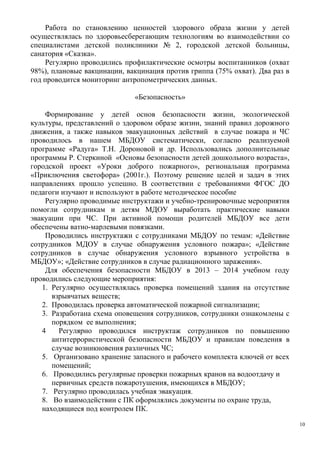 Работа по становлению ценностей здорового образа жизни у детей
осуществлялась по здоровьесберегающим технологиям во взаимодействии со
специалистами детской поликлиники № 2, городской детской больницы,
санатория «Сказка».
Регулярно проводились профилактические осмотры воспитанников (охват
98%), плановые вакцинации, вакцинация против гриппа (75% охват). Два раз в
год проводится мониторинг антропометрических данных.
«Безопасность»
Формирование у детей основ безопасности жизни, экологической
культуры, представлений о здоровом образе жизни, знаний правил дорожного
движения, а также навыков эвакуационных действий в случае пожара и ЧС
проводилось в нашем МБДОУ систематически, согласно реализуемой
программе «Радуга» Т.Н. Дороновой и др. Использовались дополнительные
программы Р. Стеркиной «Основы безопасности детей дошкольного возраста»,
городской проект «Уроки доброго пожарного», региональная программа
«Приключения светофора» (2001г.). Поэтому решение целей и задач в этих
направлениях прошло успешно. В соответствии с требованиями ФГОС ДО
педагоги изучают и используют в работе методическое пособие
Регулярно проводимые инструктажи и учебно-тренировочные мероприятия
помогли сотрудникам и детям МДОУ выработать практические навыки
эвакуации при ЧС. При активной помощи родителей МБДОУ все дети
обеспечены ватно-марлевыми повязками.
Проводились инструктажи с сотрудниками МБДОУ по темам: «Действие
сотрудников МДОУ в случае обнаружения условного пожара»; «Действие
сотрудников в случае обнаружения условного взрывного устройства в
МБДОУ»; «Действие сотрудников в случае радиационного заражения».
Для обеспечения безопасности МБДОУ в 2013 – 2014 учебном году
проводились следующие мероприятия:
1. Регулярно осуществлялась проверка помещений здания на отсутствие
взрывчатых веществ;
2. Проводилась проверка автоматической пожарной сигнализации;
3. Разработана схема оповещения сотрудников, сотрудники ознакомлены с
порядком ее выполнения;
4 Регулярно проводился инструктаж сотрудников по повышению
антитеррористической безопасности МБДОУ и правилам поведения в
случае возникновения различных ЧС;
5. Организовано хранение запасного и рабочего комплекта ключей от всех
помещений;
6. Проводились регулярные проверки пожарных кранов на водоотдачу и
первичных средств пожаротушения, имеющихся в МБДОУ;
7. Регулярно проводилась учебная эвакуация.
8. Во взаимодействии с ПК оформлялись документы по охране труда,
находящиеся под контролем ПК.
10
 