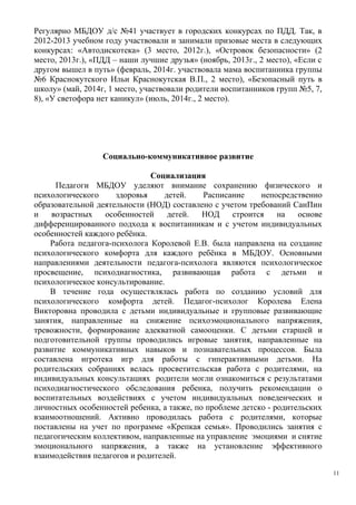 Регулярно МБДОУ д/с №41 участвует в городских конкурсах по ПДД. Так, в
2012-2013 учебном году участвовали и занимали призовые места в следующих
конкурсах: «Автодискотека» (3 место, 2012г.), «Островок безопасности» (2
место, 2013г.), «ПДД – наши лучшие друзья» (ноябрь, 2013г., 2 место), «Если с
другом вышел в путь» (февраль, 2014г. участвовала мама воспитанника группы
№6 Краснокутского Ильи Краснокутская В.П., 2 место), «Безопасный путь в
школу» (май, 2014г, 1 место, участвовали родители воспитанников групп №5, 7,
8), «У светофора нет каникул» (июль, 2014г., 2 место).
Социально-коммуникативное развитие
Социализация
Педагоги МБДОУ уделяют внимание сохранению физического и
психологического здоровья детей. Расписание непосредственно
образовательной деятельности (НОД) составлено с учетом требований СанПин
и возрастных особенностей детей. НОД строится на основе
дифференцированного подхода к воспитанникам и с учетом индивидуальных
особенностей каждого ребёнка.
Работа педагога-психолога Королевой Е.В. была направлена на создание
психологического комфорта для каждого ребёнка в МБДОУ. Основными
направлениями деятельности педагога-психолога являются психологическое
просвещение, психодиагностика, развивающая работа с детьми и
психологическое консультирование.
В течение года осуществлялась работа по созданию условий для
психологического комфорта детей. Педагог-психолог Королева Елена
Викторовна проводила с детьми индивидуальные и групповые развивающие
занятия, направленные на снижение психоэмоционального напряжения,
тревожности, формирование адекватной самооценки. С детьми старшей и
подготовительной группы проводились игровые занятия, направленные на
развитие коммуникативных навыков и познавательных процессов. Была
составлена игротека игр для работы с гиперактивными детьми. На
родительских собраниях велась просветительская работа с родителями, на
индивидуальных консультациях родители могли ознакомиться с результатами
психодиагностического обследования ребенка, получить рекомендации о
воспитательных воздействиях с учетом индивидуальных поведенческих и
личностных особенностей ребенка, а также, по проблеме детско - родительских
взаимоотношений. Активно проводилась работа с родителями, которые
поставлены на учет по программе «Крепкая семья». Проводились занятия с
педагогическим коллективом, направленные на управление эмоциями и снятие
эмоционального напряжения, а также на установление эффективного
взаимодействия педагогов и родителей.
11
 