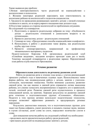 Также выявился ряд проблем:
1.Низкая заинтересованность части родителей во взаимодействии с
воспитателями и психологом.
2. Желание некоторых родителей переложить всю ответственность за
воспитание ребенка на воспитателей и педагогов-специалистов.
3. Трудности по проведению развивающих занятий с детьми с низкой степенью
готовности к школе, из-за нерегулярного посещения ими детского сада.
4.Отсутствие запроса со стороны воспитателей по проблемным ситуациям.
На следующий год планируется:
1. Подготовить и провести родительские собрания на тему: «Особенности
детско – родительских отношений в дошкольном возрасте и их
оптимизация».
2. Провести диагностику детско – родительских отношений.
3. Семинар на тему: «Продуктивные способы взаимодействия в конфликте».
4. Использовать в работе с родителями такие формы, как родительские
клубы, круглые столы.
5. Провести семинар-практикум, направленный на профилактику
эмоционального выгорания у педагогов.
Педагог-психолог Королева Е.В. организовала родительский клуб
«Семейная академия», заседания которого проходят один раз в месяц.
Тематика заседаний оговаривается с родителями заранее. Перспективный
план работы клуба имеется в Приложении.
Речевое развитие
Образовательная деятельность по речевому развитию детей
Работа по развитию речи в течение года велась с учетом рекомендаций
прошлого учебного года и намеченных годовых задач. Использовались такие
формы работы, как индивидуальная работа с детьми, занятия с учителем-
логопедом, пальчиковая гимнастика. Особое внимание уделялось развитию
связной речи, так как именно в связной речи отражается логика мышления
ребенка, его умение осмыслить воспринимаемое и выразить его в правильной,
четкой, логичной речи. Развитие связной речи осуществлялось в процессе
повседневной жизни, на занятиях. Хорошие результаты по развитию связной
речи отмечены в подготовительных группах «Солнышко», «Капельки».
Педагоги в этих группах активно используют педагогические технологии,
которые позволяют эффективно развивать и предупреждать речевые
нарушения.
Результаты диагностики показали, что в подготовительных группах дети
знают все буквы алфавита, умеют различать и называть гласные звуки, звонкие
и глухие согласные, делят слова на слоги, определяют количество слогов в
слове.
Для повышения качества работы на следующий учебный год необходимо:
- продолжать вести просветительскую работу среди родителей;
- приглашать родителей на индивидуальные занятия с детьми;
12
 
