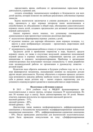 -предоставить время, свободное от организованных взрослыми форм
деятельности, в режиме дня;
-создать атмосферу эмоционального комфорта и безопасности для всех
детей группы, которая позволит им свободно реализовать собственные игровые
замыслы.
Задача воспитателя заключается в умении руководить и организовать
игру, проникнуть в круг игровых интересов своих воспитанников и
способствовать их объединению в общей игре, обогащению самостоятельного
игрового опыта детей, создавать предпосылки для активной самостоятельной
игровой деятельности.
Анализ игрового опыта показал, что успешному самовыражению
дошкольников в игре препятствует комплекс различных факторов:
 недостаточно сформированы игровые умения у детей,
 неумение понятно для партнера обозначить свою игровую позицию, т.е.
ввести в свою воображаемую ситуацию – презентовать сверстникам свой
игровой замысел,
 неуверенность, приводящая ребенка к отказу от участия в новых играх.
Трудности детей в проявлении творчества в игре, бедность средств
игрового опыта, но также и отсутствие модульной, динамично пополняемой
игровой среды и игровых материалов, открывающих простор для детской
инициативы и игрового экспериментирования. Проблемы в организации
сюжетно-ролевых игр испытывают молодые специалисты. С ними разработан
план индивидуальной работы по организации и руководству сюжетно –
ролевой игрой.
Педагогам надо обратить внимание в будущем учебном году на то, что в
игре формируются механизмы, оказывающие влияние на овладение детьми
других видов деятельности. Поэтому обеспечить в игровом процессе детского
сада возможность каждому ребенку наиболее полно и многопланово проявить
себя в разных видах детских игр – значит открыть перспективу для его
успешного социокультурного развития и взаимодействия со сверстниками.
Подготовка к обучению в школе
В 2013 – 2014 учебном году в МБДОУ функционировало три
подготовительных к школе группы, которые посещали 55 воспитанников. Из
них 50 человек идут в школу. Были диагностированы все 50 детей. Можно
отметить хорошие результаты по определению школьной зрелости:
высокий уровень – 51%,
средний уровень – 48%,
низкий уровень - 10%.
Диагностика также выявила несформированность дифференцированной
самооценки у большинства выпускников: недифференцированная завышенная
неадекватная самооценка – 90%, дифференцированная адекватная самооценка
– 10%. После проведения диагностики для воспитателей подготовительных
групп была проведена консультация на тему: «Дифференцированная
15
 