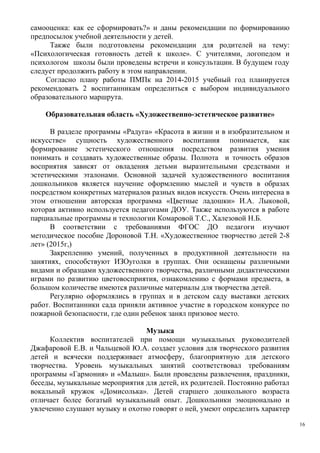 самооценка: как ее сформировать?» и даны рекомендации по формированию
предпосылок учебной деятельности у детей.
Также были подготовлены рекомендации для родителей на тему:
«Психологическая готовность детей к школе». С учителями, логопедом и
психологом школы были проведены встречи и консультации. В будущем году
следует продолжить работу в этом направлении.
Согласно плану работы ПМПк на 2014-2015 учебный год планируется
рекомендовать 2 воспитанникам определиться с выбором индивидуального
образовательного маршрута.
Образовательная область «Художественно-эстетическое развитие»
В разделе программы «Радуга» «Красота в жизни и в изобразительном и
искусстве» сущность художественного воспитания понимается, как
формирование эстетического отношения посредством развития умения
понимать и создавать художественные образы. Полнота и точность образов
восприятия зависят от овладения детьми выразительными средствами и
эстетическими эталонами. Основной задачей художественного воспитания
дошкольников является научение оформлению мыслей и чувств в образах
посредством конкретных материалов разных видов искусств. Очень интересна в
этом отношении авторская программа «Цветные ладошки» И.А. Лыковой,
которая активно используется педагогами ДОУ. Также используются в работе
парциальные программы и технологии Комаровой Т.С., Халезовой Н.Б.
В соответствии с требованиями ФГОС ДО педагоги изучают
методическое пособие Дороновой Т.Н. «Художественное творчество детей 2-8
лет» (2015г,)
Закреплению умений, полученных в продуктивной деятельности на
занятиях, способствуют ИЗОуголки в группах. Они оснащены различными
видами и образцами художественного творчества, различными дидактическими
играми по развитию цветовосприятия, ознакомлению с формами предмета, в
большом количестве имеются различные материалы для творчества детей.
Регулярно оформлялись в группах и в детском саду выставки детских
работ. Воспитанники сада приняли активное участие в городском конкурсе по
пожарной безопасности, где один ребенок занял призовое место.
Музыка
Коллектив воспитателей при помощи музыкальных руководителей
Джафаровой Е.В. и Чальцевой Ю.А. создает условия для творческого развития
детей и всячески поддерживает атмосферу, благоприятную для детского
творчества. Уровень музыкальных занятий соответствовал требованиям
программы «Гармония» и «Малыш». Были проведены развлечения, праздники,
беседы, музыкальные мероприятия для детей, их родителей. Постоянно работал
вокальный кружок «Домисолька». Детей старшего дошкольного возраста
отличает более богатый музыкальный опыт. Дошкольники эмоционально и
увлеченно слушают музыку и охотно говорят о ней, умеют определить характер
16
 
