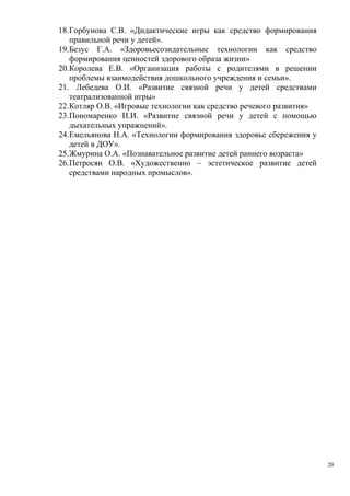 18.Горбунова С.В. «Дидактические игры как средство формирования
правильной речи у детей».
19.Безус Г.А. «Здоровьесозидательные технологии как средство
формирования ценностей здорового образа жизни»
20.Королева Е.В. «Организация работы с родителями в решении
проблемы взаимодействия дошкольного учреждения и семьи».
21. Лебедева О.И. «Развитие связной речи у детей средствами
театрализованной игры»
22.Котляр О.В. «Игровые технологии как средство речевого развития»
23.Пономаренко И.И. «Развитие связной речи у детей с помощью
дыхательных упражнений».
24.Емельянова Н.А. «Технологии формирования здоровье сбережения у
детей в ДОУ».
25.Жмурина О.А. «Познавательное развитие детей раннего возраста»
26.Петросян О.В. «Художественно – эстетическое развитие детей
средствами народных промыслов».
20
 
