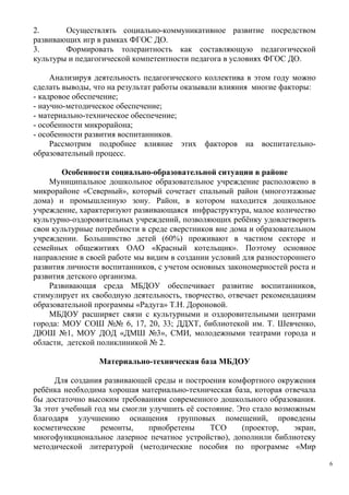 2. Осуществлять социально-коммуникативное развитие посредством
развивающих игр в рамках ФГОС ДО.
3. Формировать толерантность как составляющую педагогической
культуры и педагогической компетентности педагога в условиях ФГОС ДО.
Анализируя деятельность педагогического коллектива в этом году можно
сделать выводы, что на результат работы оказывали влияния многие факторы:
- кадровое обеспечение;
- научно-методическое обеспечение;
- материально-техническое обеспечение;
- особенности микрорайона;
- особенности развития воспитанников.
Рассмотрим подробнее влияние этих факторов на воспитательно-
образовательный процесс.
Особенности социально-образовательной ситуации в районе
Муниципальное дошкольное образовательное учреждение расположено в
микрорайоне «Северный», который сочетает спальный район (многоэтажные
дома) и промышленную зону. Район, в котором находится дошкольное
учреждение, характеризуют развивающаяся инфраструктура, малое количество
культурно-оздоровительных учреждений, позволяющих ребёнку удовлетворить
свои культурные потребности в среде сверстников вне дома и образовательном
учреждении. Большинство детей (60%) проживают в частном секторе и
семейных общежитиях ОАО «Красный котельщик». Поэтому основное
направление в своей работе мы видим в создании условий для разностороннего
развития личности воспитанников, с учетом основных закономерностей роста и
развития детского организма.
Развивающая среда МБДОУ обеспечивает развитие воспитанников,
стимулирует их свободную деятельность, творчество, отвечает рекомендациям
образовательной программы «Радуга» Т.Н. Дороновой.
МБДОУ расширяет связи с культурными и оздоровительными центрами
города: МОУ СОШ №№ 6, 17, 20, 33; ДДХТ, библиотекой им. Т. Шевченко,
ДЮШ №1, МОУ ДОД «ДМШ №3», СМИ, молодежными театрами города и
области, детской поликлиникой № 2.
Материально-техническая база МБДОУ
Для создания развивающей среды и построения комфортного окружения
ребёнка необходима хорошая материально-техническая база, которая отвечала
бы достаточно высоким требованиям современного дошкольного образования.
За этот учебный год мы смогли улучшить её состояние. Это стало возможным
благодаря улучшению оснащения групповых помещений, проведены
косметические ремонты, приобретены ТСО (проектор, экран,
многофункциональное лазерное печатное устройство), дополнили библиотеку
методической литературой (методические пособия по программе «Мир
6
 
