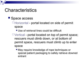 Characteristics
 Space access
Horizontal - portal located on side of permit
space
 Use of retrieval lines could be difficult
Vertical - portal located on top of permit space;
rescuers must climb down, or at bottom of
permit space, rescuers must climb up to enter
space
 May require knowledge of rope techniques or
special patient packaging to safely retrieve downed
entrant
 