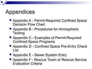 Appendices
 Appendix A - Permit-Required Confined Space
Decision Flow Chart
 Appendix B - Procedures for Atmospheric
Testing
 Appendix C - Examples of Permit-Required
Confined Space Programs
 Appendix D - Confined Space Pre-Entry Check
List
 Appendix E - Sewer System Entry
 Appendix F - Rescue Team or Rescue Service
Evaluation Criteria
 