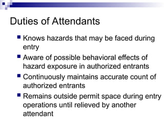Duties of Attendants
 Knows hazards that may be faced during
entry
 Aware of possible behavioral effects of
hazard exposure in authorized entrants
 Continuously maintains accurate count of
authorized entrants
 Remains outside permit space during entry
operations until relieved by another
attendant
 