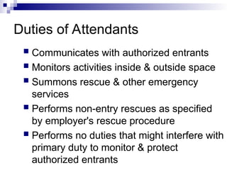 Duties of Attendants
 Communicates with authorized entrants
 Monitors activities inside & outside space
 Summons rescue & other emergency
services
 Performs non-entry rescues as specified
by employer's rescue procedure
 Performs no duties that might interfere with
primary duty to monitor & protect
authorized entrants
 