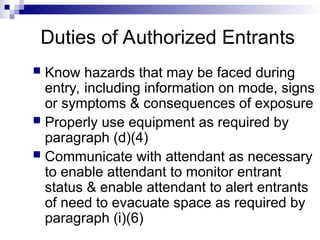 Duties of Authorized Entrants
 Know hazards that may be faced during
entry, including information on mode, signs
or symptoms & consequences of exposure
 Properly use equipment as required by
paragraph (d)(4)
 Communicate with attendant as necessary
to enable attendant to monitor entrant
status & enable attendant to alert entrants
of need to evacuate space as required by
paragraph (i)(6)
 