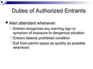 Duties of Authorized Entrants
 Alert attendant whenever:
Entrant recognizes any warning sign or
symptom of exposure to dangerous situation
Entrant detects prohibited condition
Exit from permit space as quickly as possible
whenever:
 