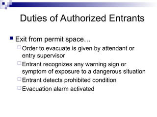 Duties of Authorized Entrants
 Exit from permit space…
Order to evacuate is given by attendant or
entry supervisor
Entrant recognizes any warning sign or
symptom of exposure to a dangerous situation
Entrant detects prohibited condition
Evacuation alarm activated
 