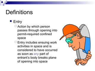 Definitions
 Entry
 Action by which person
passes through opening into
permit-required confined
space
 Entry includes ensuing work
activities in space and is
considered to have occurred
as soon as any part of
entrant’s body breaks plane
of opening into space
 