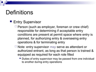 Definitions
 Entry Supervisor
 Person (such as employer, foreman or crew chief)
responsible for determining if acceptable entry
conditions are present at permit space where entry is
planned, for authorizing entry & overseeing entry
operations & for terminating entry
 Note: entry supervisor may serve as attendant or
authorized entrant, as long as that person is trained &
equipped as required for each role filled
 Duties of entry supervisor may be passed from one individual
to another during entry operations
 