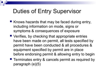 Duties of Entry Supervisor
 Knows hazards that may be faced during entry,
including information on mode, signs or
symptoms & consequences of exposure
 Verifies, by checking that appropriate entries
have been made on permit, all tests specified by
permit have been conducted & all procedures &
equipment specified by permit are in place
before endorsing permit & allowing entry to begin
 Terminates entry & cancels permit as required by
paragraph (e)(5)
 