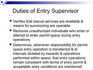 Duties of Entry Supervisor
 Verifies that rescue services are available &
means for summoning are operable
 Removes unauthorized individuals who enter or
attempt to enter permit space during entry
operations
 Determines, whenever responsibility for permit
space entry operation is transferred & at
intervals dictated by hazards & operations
performed within space, that entry operations
remain consistent with terms of entry permit &
acceptable entry conditions are maintained
 