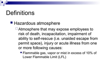 Definitions
 Hazardous atmosphere
Atmosphere that may expose employees to
risk of death, incapacitation, impairment of
ability to self-rescue (i.e. unaided escape from
permit space), injury or acute illness from one
or more following causes:
 Flammable gas, vapor or mist in excess of 10% of
Lower Flammable Limit (LFL)
 