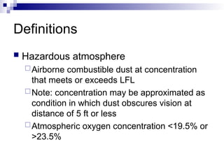 Definitions
 Hazardous atmosphere
Airborne combustible dust at concentration
that meets or exceeds LFL
Note: concentration may be approximated as
condition in which dust obscures vision at
distance of 5 ft or less
Atmospheric oxygen concentration <19.5% or
>23.5%
 
