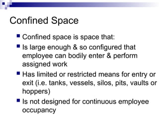 Confined Space
 Confined space is space that:
 Is large enough & so configured that
employee can bodily enter & perform
assigned work
 Has limited or restricted means for entry or
exit (i.e. tanks, vessels, silos, pits, vaults or
hoppers)
 Is not designed for continuous employee
occupancy
 