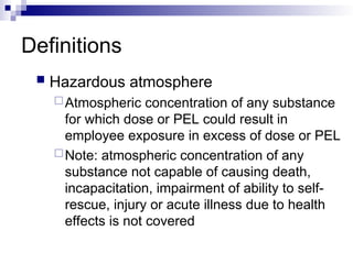 Definitions
 Hazardous atmosphere
Atmospheric concentration of any substance
for which dose or PEL could result in
employee exposure in excess of dose or PEL
Note: atmospheric concentration of any
substance not capable of causing death,
incapacitation, impairment of ability to self-
rescue, injury or acute illness due to health
effects is not covered
 
