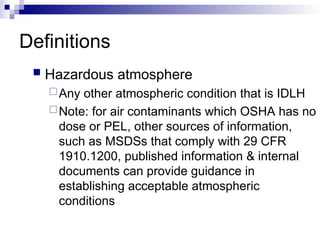 Definitions
 Hazardous atmosphere
Any other atmospheric condition that is IDLH
Note: for air contaminants which OSHA has no
dose or PEL, other sources of information,
such as MSDSs that comply with 29 CFR
1910.1200, published information & internal
documents can provide guidance in
establishing acceptable atmospheric
conditions
 