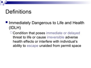 Definitions
 Immediately Dangerous to Life and Health
(IDLH)
Condition that poses immediate or delayed
threat to life or cause irreversible adverse
health effects or interfere with individual’s
ability to escape unaided from permit space
 
