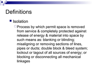 Definitions
 Isolation
Process by which permit space is removed
from service & completely protected against
release of energy & material into space by
such means as: blanking or blinding;
misaligning or removing sections of lines,
pipes or ducts; double block & bleed system;
lockout or tagout of all sources of energy; or
blocking or disconnecting all mechanical
linkages
 