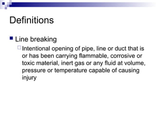Definitions
 Line breaking
Intentional opening of pipe, line or duct that is
or has been carrying flammable, corrosive or
toxic material, inert gas or any fluid at volume,
pressure or temperature capable of causing
injury
 