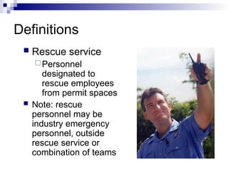 Definitions
 Rescue service
Personnel
designated to
rescue employees
from permit spaces
 Note: rescue
personnel may be
industry emergency
personnel, outside
rescue service or
combination of teams
 