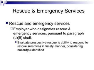 Rescue & Emergency Services
 Rescue and emergency services
Employer who designates rescue &
emergency services, pursuant to paragraph
(d)(9) shall:
 Evaluate prospective rescuer's ability to respond to
rescue summons in timely manner, considering
hazard(s) identified
 