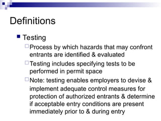 Definitions
 Testing
Process by which hazards that may confront
entrants are identified & evaluated
Testing includes specifying tests to be
performed in permit space
Note: testing enables employers to devise &
implement adequate control measures for
protection of authorized entrants & determine
if acceptable entry conditions are present
immediately prior to & during entry
 
